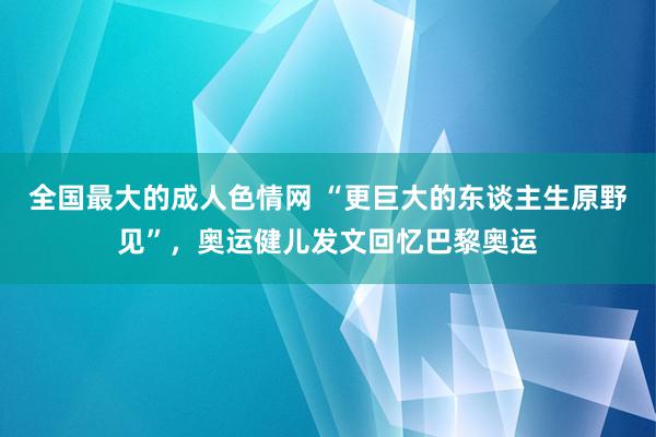 全国最大的成人色情网 “更巨大的东谈主生原野见”，奥运健儿发文回忆巴黎奥运