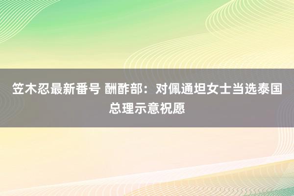 笠木忍最新番号 酬酢部：对佩通坦女士当选泰国总理示意祝愿