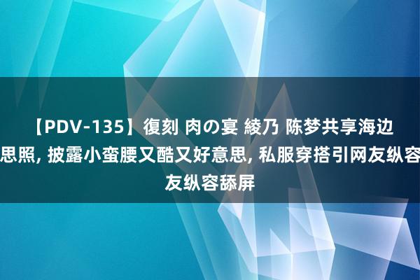 【PDV-135】復刻 肉の宴 綾乃 陈梦共享海边好意思照, 披露小蛮腰又酷又好意思, 私服穿搭引网友纵容舔屏