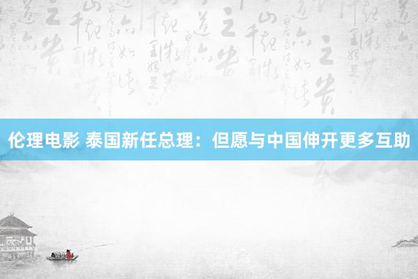 伦理电影 泰国新任总理：但愿与中国伸开更多互助