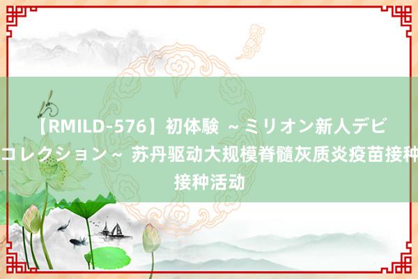 【RMILD-576】初体験 ～ミリオン新人デビューコレクション～ 苏丹驱动大规模脊髓灰质炎疫苗接种活动