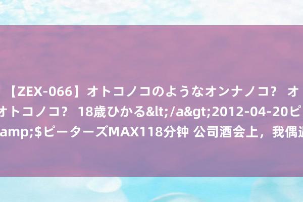 【ZEX-066】オトコノコのようなオンナノコ？ オンナノコのようなオトコノコ？ 18歳ひかる</a>2012-04-20ピーターズMAX&$ピーターズMAX118分钟 公司酒会上，我偶遇了前男友，情急之下我拉着上级违抗