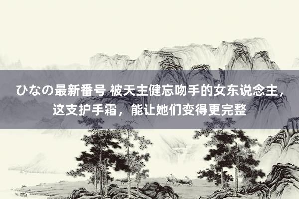 ひなの最新番号 被天主健忘吻手的女东说念主，这支护手霜，能让她们变得更完整