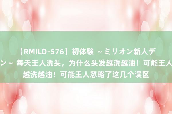 【RMILD-576】初体験 ～ミリオン新人デビューコレクション～ 每天王人洗头，为什么头发越洗越油！可能王人忽略了这几个误区