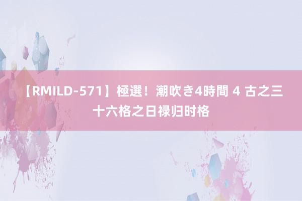 【RMILD-571】極選！潮吹き4時間 4 古之三十六格之日禄归时格