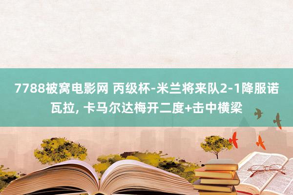 7788被窝电影网 丙级杯-米兰将来队2-1降服诺瓦拉, 卡马尔达梅开二度+击中横梁