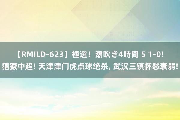 【RMILD-623】極選！潮吹き4時間 5 1-0! 猖獗中超! 天津津门虎点球绝杀, 武汉三镇怀愁衰弱!