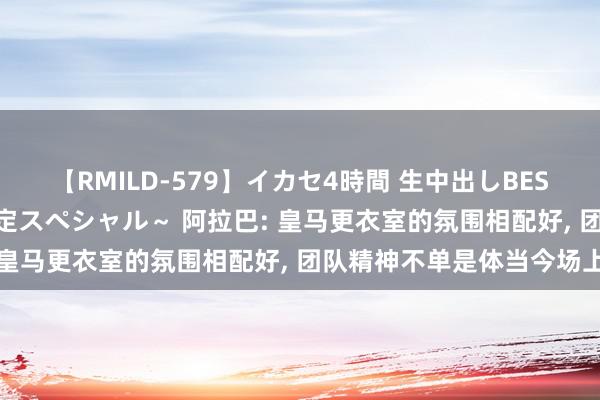 【RMILD-579】イカセ4時間 生中出しBEST ～カリスマアイドル限定スペシャル～ 阿拉巴: 皇马更衣室的氛围相配好, 团队精神不单是体当今场上