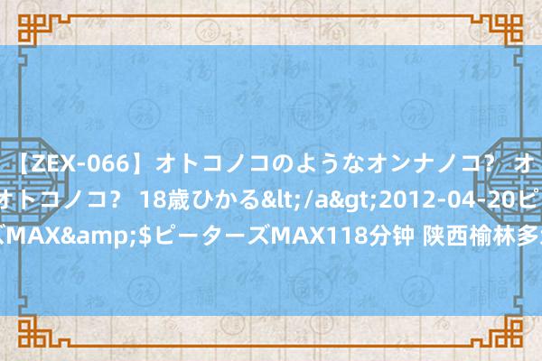 【ZEX-066】オトコノコのようなオンナノコ？ オンナノコのようなオトコノコ？ 18歳ひかる</a>2012-04-20ピーターズMAX&$ピーターズMAX118分钟 陕西榆林多地出现强降雨 最大阵风达10级