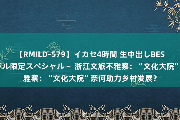 【RMILD-579】イカセ4時間 生中出しBEST ～カリスマアイドル限定スペシャル～ 浙江文旅不雅察：“文化大院”奈何助力乡村发展？