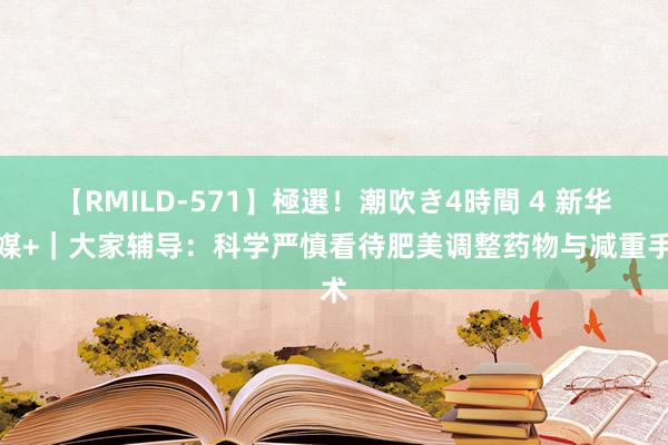 【RMILD-571】極選！潮吹き4時間 4 新华全媒+｜大家辅导：科学严慎看待肥美调整药物与减重手术