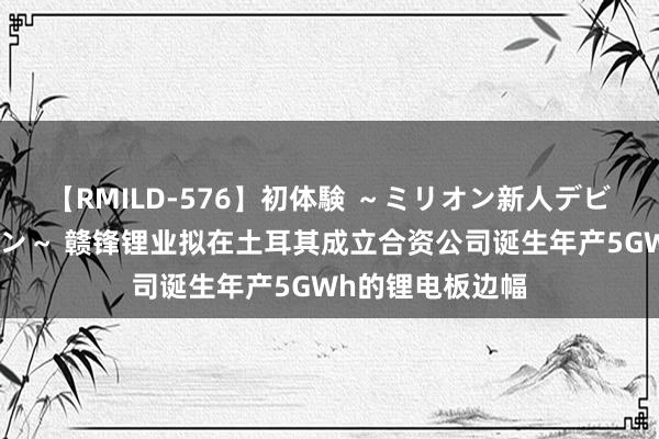 【RMILD-576】初体験 ～ミリオン新人デビューコレクション～ 赣锋锂业拟在土耳其成立合资公司诞生年产5GWh的锂电板边幅