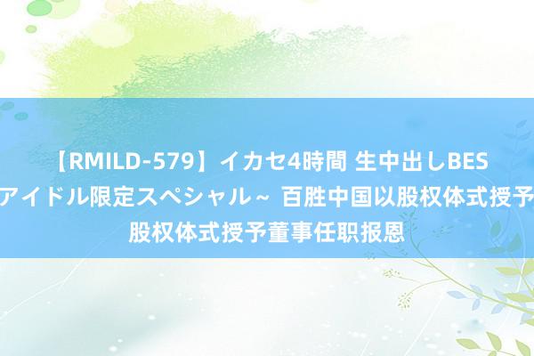 【RMILD-579】イカセ4時間 生中出しBEST ～カリスマアイドル限定スペシャル～ 百胜中国以股权体式授予董事任职报恩