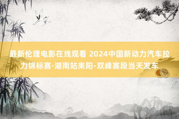 最新伦理电影在线观看 2024中国新动力汽车拉力锦标赛·湖南站耒阳-双峰赛段当天发车