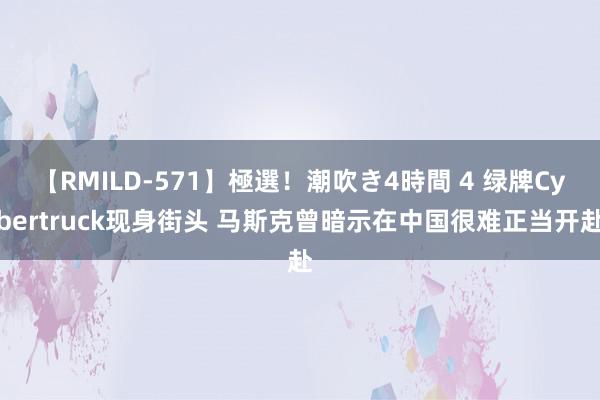 【RMILD-571】極選！潮吹き4時間 4 绿牌Cybertruck现身街头 马斯克曾暗示在中国很难正当开赴