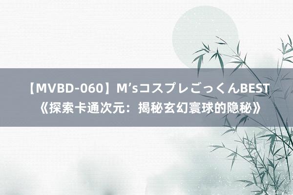 【MVBD-060】M’sコスプレごっくんBEST 《探索卡通次元：揭秘玄幻寰球的隐秘》