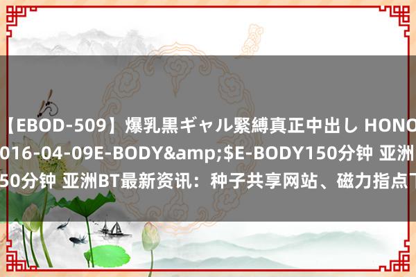 【EBOD-509】爆乳黒ギャル緊縛真正中出し HONOKA</a>2016-04-09E-BODY&$E-BODY150分钟 亚洲BT最新资讯：种子共享网站、磁力指点下载、资源搜索推选