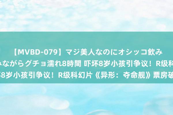 【MVBD-079】マジ美人なのにオシッコ飲みまくり！マゾ飲尿 飲みながらグチョ濡れ8時間 吓坏8岁小孩引争议！R级科幻片《异形：夺命舰》票房破3亿