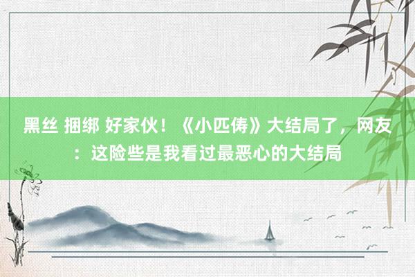 黑丝 捆绑 好家伙！《小匹俦》大结局了，网友：这险些是我看过最恶心的大结局