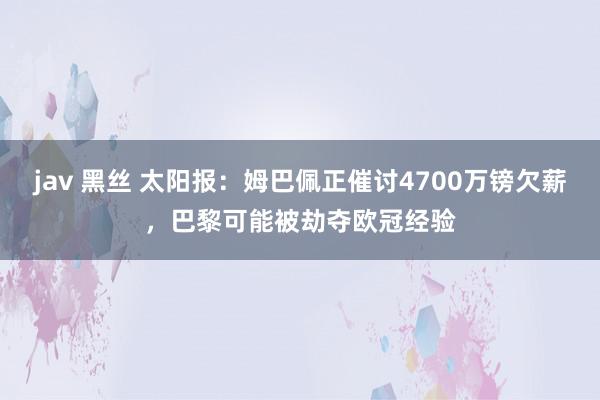 jav 黑丝 太阳报：姆巴佩正催讨4700万镑欠薪，巴黎可能被劫夺欧冠经验