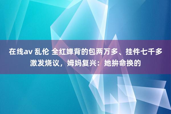 在线av 乱伦 全红婵背的包两万多、挂件七千多激发烧议，姆妈复兴：她拚命换的