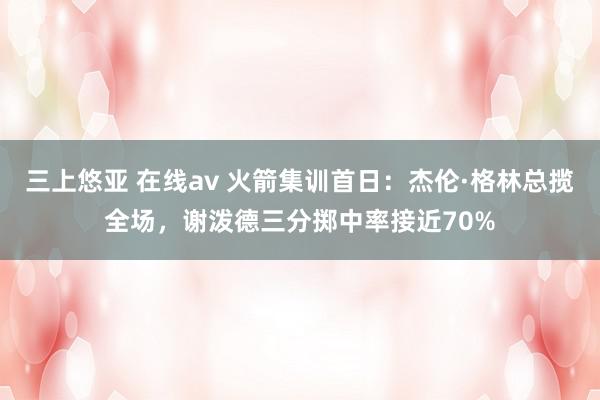 三上悠亚 在线av 火箭集训首日：杰伦·格林总揽全场，谢泼德三分掷中率接近70%