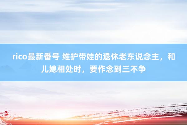 rico最新番号 维护带娃的退休老东说念主，和儿媳相处时，要作念到三不争