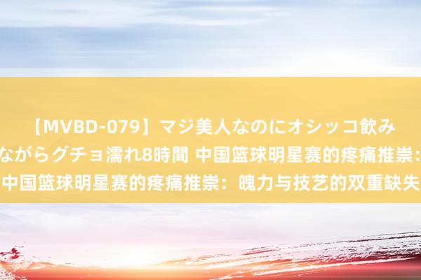 【MVBD-079】マジ美人なのにオシッコ飲みまくり！マゾ飲尿 飲みながらグチョ濡れ8時間 中国篮球明星赛的疼痛推崇：魄力与技艺的双重缺失