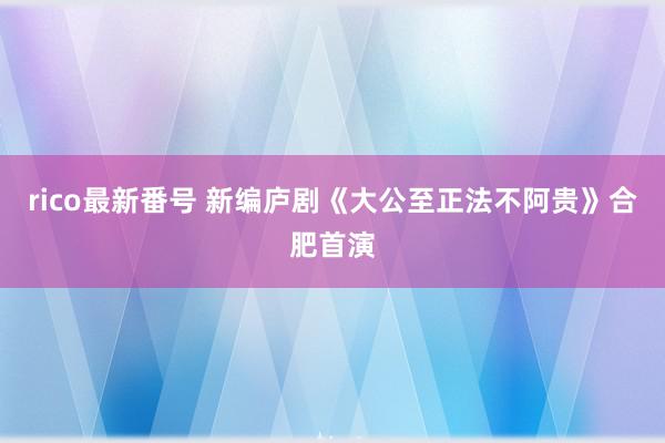 rico最新番号 新编庐剧《大公至正法不阿贵》合肥首演