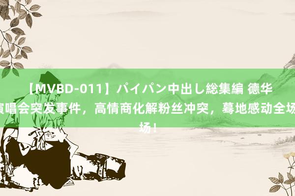 【MVBD-011】パイパン中出し総集編 德华演唱会突发事件，高情商化解粉丝冲突，蓦地感动全场！