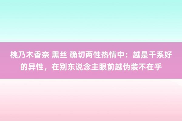 桃乃木香奈 黑丝 确切两性热情中：越是干系好的异性，在别东说念主眼前越伪装不在乎