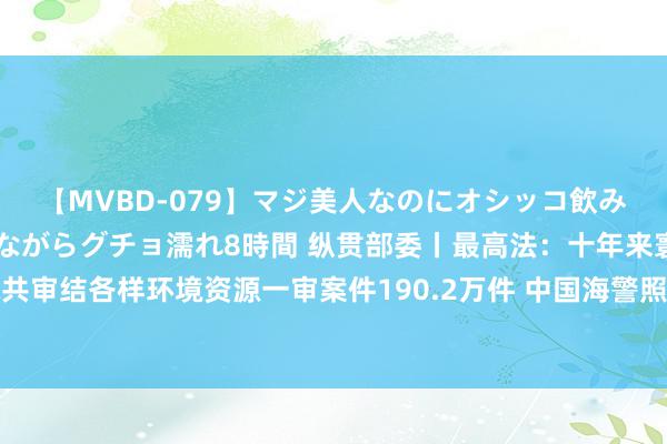 【MVBD-079】マジ美人なのにオシッコ飲みまくり！マゾ飲尿 飲みながらグチョ濡れ8時間 纵贯部委丨最高法：十年来寰球法院共审结各样环境资源一审案件190.2万件 中国海警照章驱离日违法干涉我垂纶岛领海船只