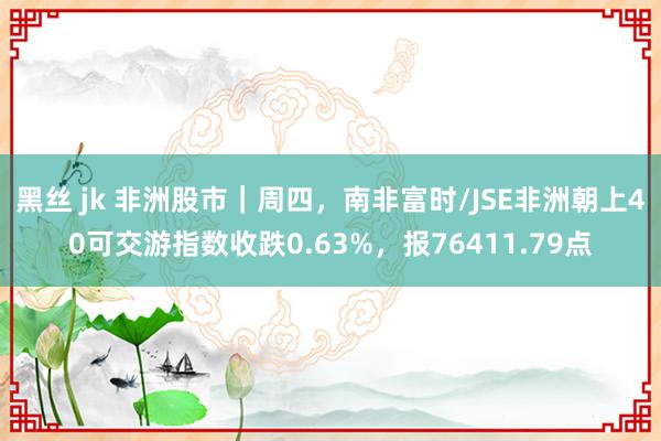 黑丝 jk 非洲股市｜周四，南非富时/JSE非洲朝上40可交游指数收跌0.63%，报76411.79点