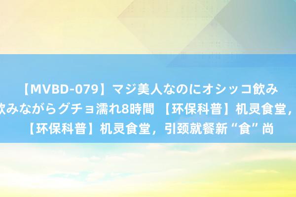【MVBD-079】マジ美人なのにオシッコ飲みまくり！マゾ飲尿 飲みながらグチョ濡れ8時間 【环保科普】机灵食堂，引颈就餐新“食”尚