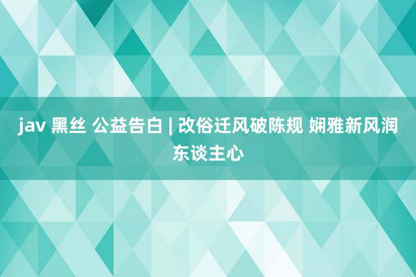 jav 黑丝 公益告白 | 改俗迁风破陈规 娴雅新风润东谈主心