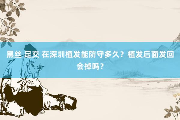 黑丝 足交 在深圳植发能防守多久？植发后面发回会掉吗？