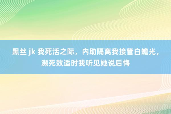 黑丝 jk 我死活之际，内助隔离我接管白蟾光，濒死效适时我听见她说后悔