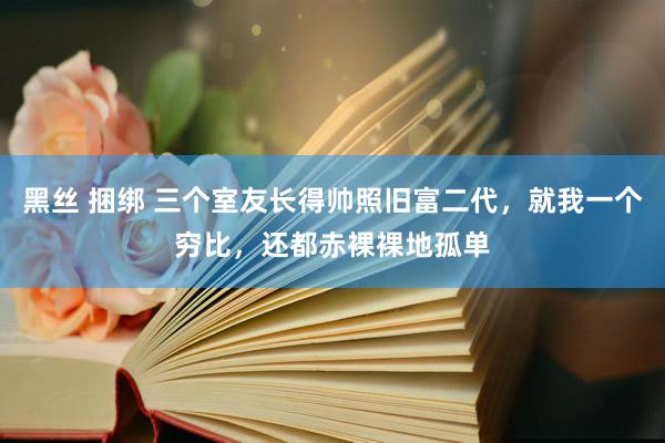 黑丝 捆绑 三个室友长得帅照旧富二代，就我一个穷比，还都赤裸裸地孤单