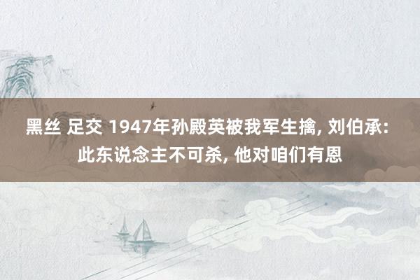 黑丝 足交 1947年孙殿英被我军生擒, 刘伯承: 此东说念主不可杀, 他对咱们有恩