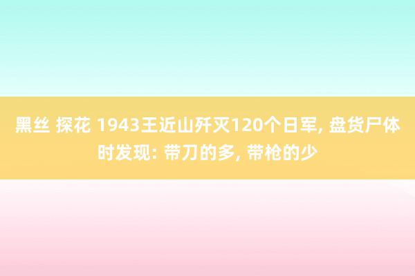 黑丝 探花 1943王近山歼灭120个日军, 盘货尸体时发现: 带刀的多, 带枪的少