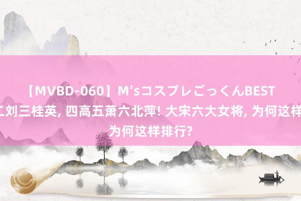 【MVBD-060】M’sコスプレごっくんBEST 一王二刘三桂英, 四高五萧六北萍! 大宋六大女将, 为何这样排行?