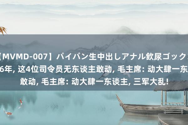 【MVMD-007】パイパン生中出しアナル飲尿ゴックンFUCK rico 1966年, 这4位司令员无东谈主敢动, 毛主席: 动大肆一东谈主, 三军大乱!