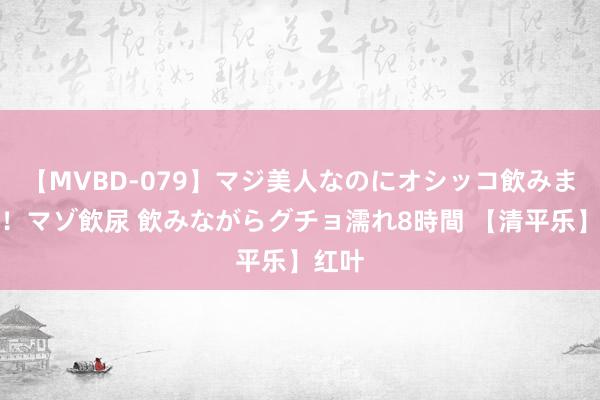 【MVBD-079】マジ美人なのにオシッコ飲みまくり！マゾ飲尿 飲みながらグチョ濡れ8時間 【清平乐】红叶