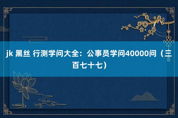 jk 黑丝 行测学问大全：公事员学问40000问（三百七十七）