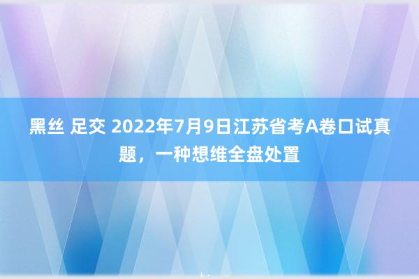 黑丝 足交 2022年7月9日江苏省考A卷口试真题，一种想维全盘处置