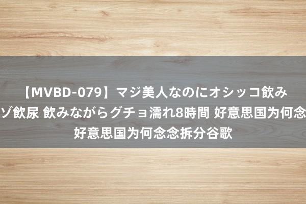 【MVBD-079】マジ美人なのにオシッコ飲みまくり！マゾ飲尿 飲みながらグチョ濡れ8時間 好意思国为何念念拆分谷歌