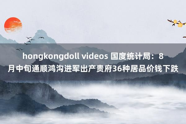 hongkongdoll videos 国度统计局：8月中旬通顺鸿沟进军出产贵府36种居品价钱下跌