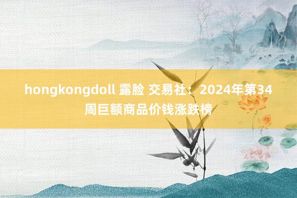 hongkongdoll 露脸 交易社：2024年第34周巨额商品价钱涨跌榜