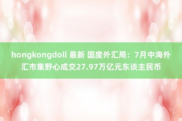 hongkongdoll 最新 国度外汇局：7月中海外汇市集野心成交27.97万亿元东谈主民币