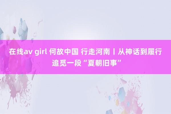 在线av girl 何故中国 行走河南丨从神话到履行 追觅一段“夏朝旧事”